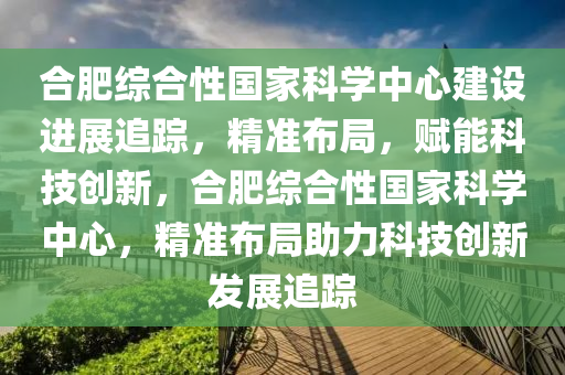 合肥綜合性國(guó)家科學(xué)中心建設(shè)進(jìn)展追蹤，精準(zhǔn)布局，賦能科技創(chuàng)新，合肥綜合性國(guó)家科學(xué)中心，精準(zhǔn)布局助力科技創(chuàng)新發(fā)展追蹤