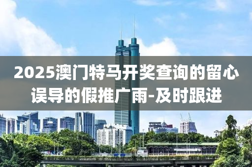 2025澳門特馬開獎查詢的留心誤導(dǎo)的假推廣雨-及時跟進(jìn)