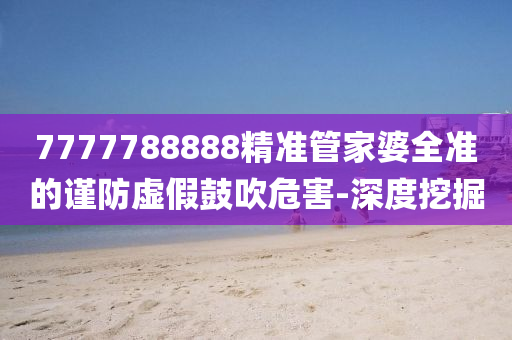 7777788888精準(zhǔn)管家婆全準(zhǔn)的謹(jǐn)防虛假鼓吹危害-深度挖掘