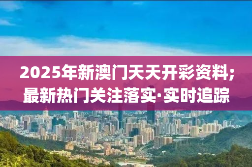 2025年新澳門天天開彩資料;最新熱門關(guān)注落實(shí)·實(shí)時(shí)追蹤