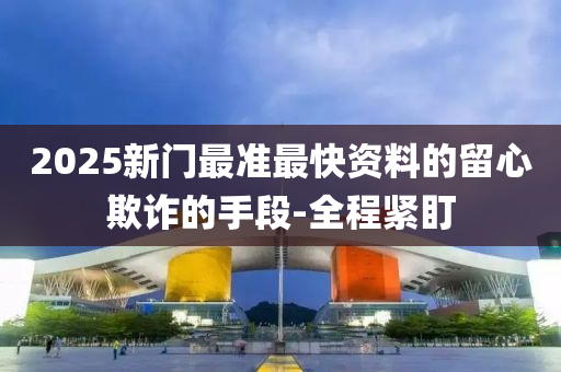 2025新門最準(zhǔn)最快資料的留心欺詐的手段-全程緊盯