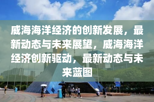 威海海洋經(jīng)濟的創(chuàng)新發(fā)展，最新動態(tài)與未來展望，威海海洋經(jīng)濟創(chuàng)新驅(qū)動，最新動態(tài)與未來藍圖