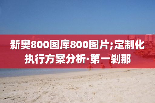 新奧800圖庫800圖片;定制化執(zhí)行方案分析·第一剎那