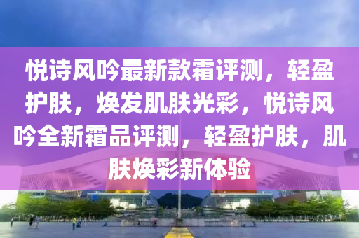 悅詩風吟最新款霜評測，輕盈護膚，煥發(fā)肌膚光彩，悅詩風吟全新霜品評測，輕盈護膚，肌膚煥彩新體驗