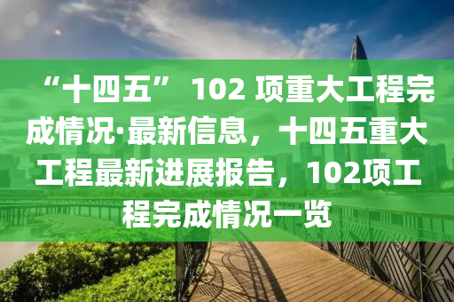 “十四五” 102 項(xiàng)重大工程完成情況·最新信息，十四五重大工程最新進(jìn)展報(bào)告，102項(xiàng)工程完成情況一覽