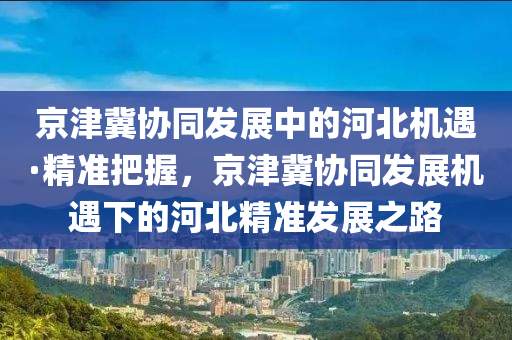 京津冀協(xié)同發(fā)展中的河北機(jī)遇·精準(zhǔn)把握，京津冀協(xié)同發(fā)展機(jī)遇下的河北精準(zhǔn)發(fā)展之路