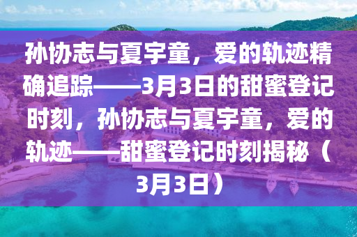 孫協(xié)志與夏宇童，愛的軌跡精確追蹤——3月3日的甜蜜登記時刻，孫協(xié)志與夏宇童，愛的軌跡——甜蜜登記時刻揭秘（3月3日）