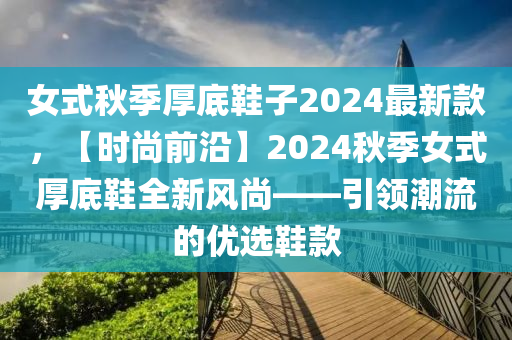 女式秋季厚底鞋子2024最新款，【時尚前沿】2024秋季女式厚底鞋全新風尚——引領潮流的優(yōu)選鞋款