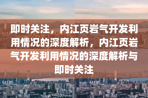 即時關注，內江頁巖氣開發(fā)利用情況的深度解析，內江頁巖氣開發(fā)利用情況的深度解析與即時關注