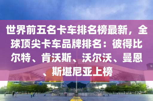 世界前五名卡車排名榜最新，全球頂尖卡車品牌排名：彼得比爾特、肯沃斯、沃爾沃、曼恩、斯堪尼亞上榜