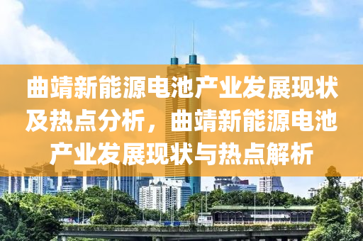 曲靖新能源電池產(chǎn)業(yè)發(fā)展現(xiàn)狀及熱點(diǎn)分析，曲靖新能源電池產(chǎn)業(yè)發(fā)展現(xiàn)狀與熱點(diǎn)解析