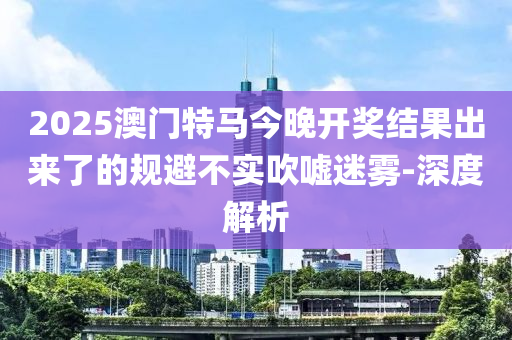 2025澳門特馬今晚開獎(jiǎng)結(jié)果出來(lái)了的規(guī)避不實(shí)吹噓迷霧-深度解析