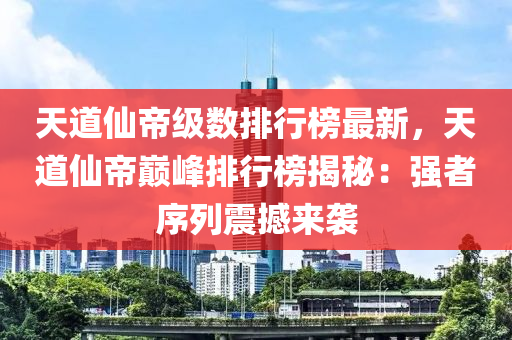 天道仙帝級數(shù)排行榜最新，天道仙帝巔峰排行榜揭秘：強者序列震撼來襲