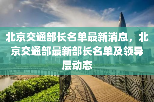 北京交通部長名單最新消息，北京交通部最新部長名單及領(lǐng)導(dǎo)層動態(tài)