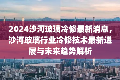 2024沙河玻璃冷修最新消息，沙河玻璃行業(yè)冷修技術(shù)最新進(jìn)展與未來趨勢(shì)解析