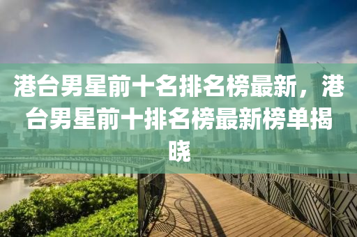 港臺男星前十名排名榜最新，港臺男星前十排名榜最新榜單揭曉