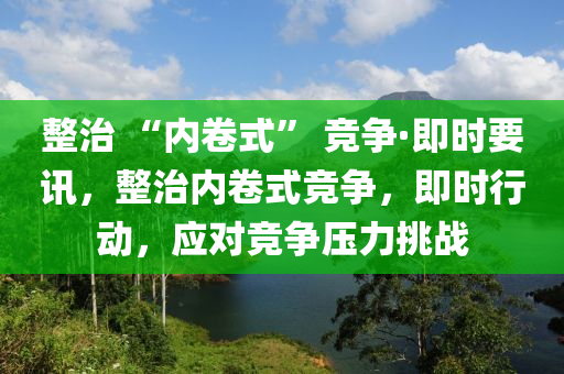 整治 “內(nèi)卷式” 競爭·即時(shí)要訊，整治內(nèi)卷式競爭，即時(shí)行動，應(yīng)對競爭壓力挑戰(zhàn)