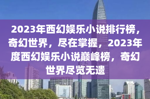 2023年西幻娛樂小說排行榜，奇幻世界，盡在掌握，2023年度西幻娛樂小說巔峰榜，奇幻世界盡覽無遺