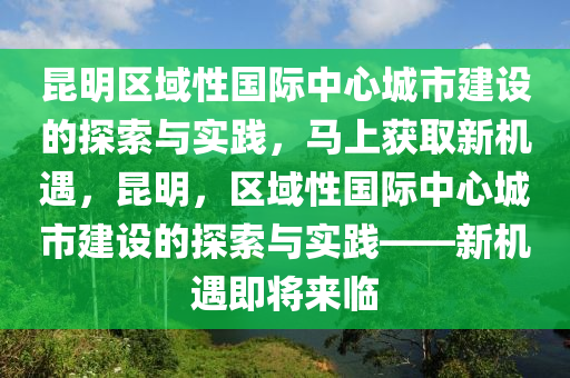 昆明區(qū)域性國際中心城市建設(shè)的探索與實踐，馬上獲取新機(jī)遇，昆明，區(qū)域性國際中心城市建設(shè)的探索與實踐——新機(jī)遇即將來臨