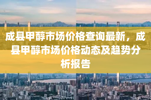 成縣甲醇市場價格查詢最新，成縣甲醇市場價格動態(tài)及趨勢分析報告