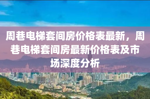 周巷電梯套間房價格表最新，周巷電梯套間房最新價格表及市場深度分析