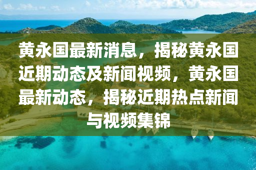 黃永國最新消息，揭秘黃永國近期動態(tài)及新聞視頻，黃永國最新動態(tài)，揭秘近期熱點新聞與視頻集錦