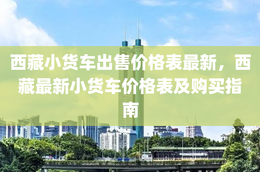 西藏小貨車出售價(jià)格表最新，西藏最新小貨車價(jià)格表及購買指南