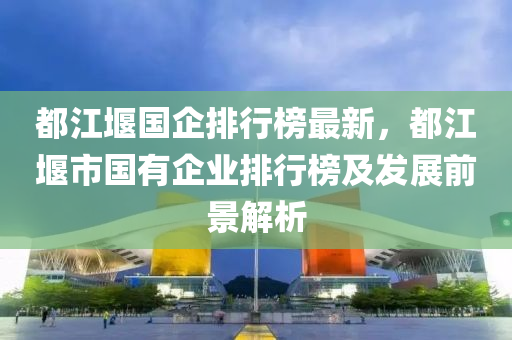 都江堰國(guó)企排行榜最新，都江堰市國(guó)有企業(yè)排行榜及發(fā)展前景解析