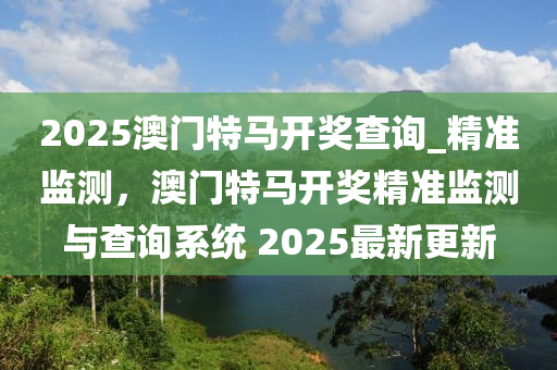 2025澳門(mén)特馬開(kāi)獎(jiǎng)查詢_精準(zhǔn)監(jiān)測(cè)，澳門(mén)特馬開(kāi)獎(jiǎng)精準(zhǔn)監(jiān)測(cè)與查詢系統(tǒng) 2025最新更新