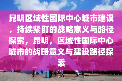 昆明區(qū)域性國際中心城市建設(shè)，持續(xù)緊盯的戰(zhàn)略意義與路徑探索，昆明，區(qū)域性國際中心城市的戰(zhàn)略意義與建設(shè)路徑探索