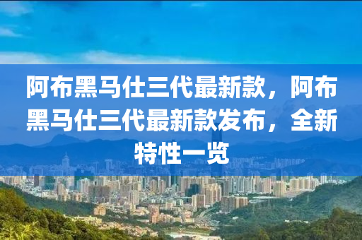 阿布黑馬仕三代最新款，阿布黑馬仕三代最新款發(fā)布，全新特性一覽