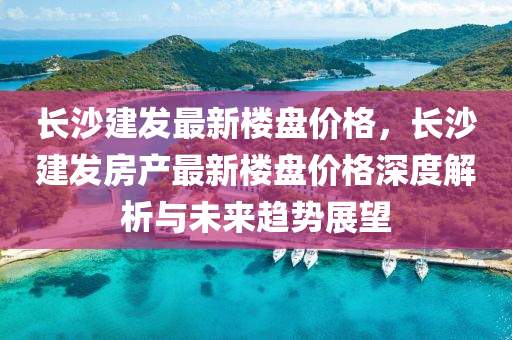 長沙建發(fā)最新樓盤價(jià)格，長沙建發(fā)房產(chǎn)最新樓盤價(jià)格深度解析與未來趨勢展望