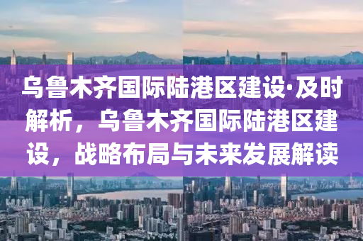 烏魯木齊國際陸港區(qū)建設(shè)·及時(shí)解析，烏魯木齊國際陸港區(qū)建設(shè)，戰(zhàn)略布局與未來發(fā)展解讀