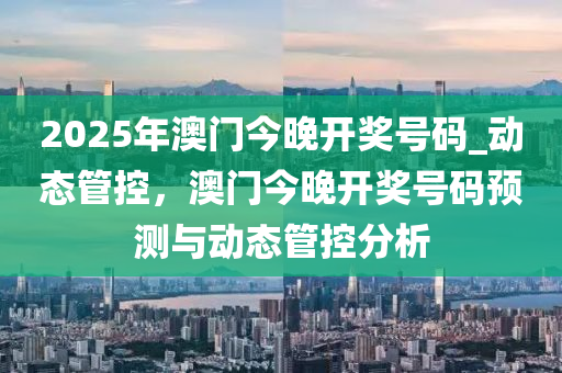 2025年澳門今晚開獎號碼_動態(tài)管控，澳門今晚開獎號碼預(yù)測與動態(tài)管控分析