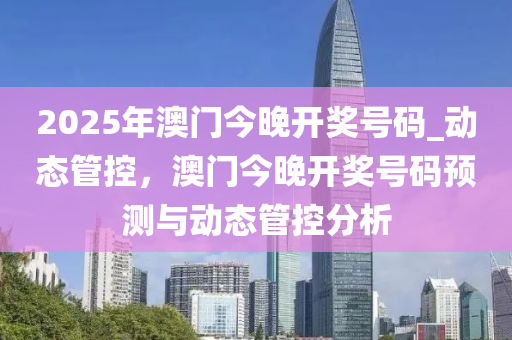 2025年澳門今晚開獎號碼_動態(tài)管控，澳門今晚開獎號碼預(yù)測與動態(tài)管控分析