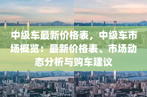 中級車最新價格表，中級車市場概覽：最新價格表、市場動態(tài)分析與購車建議