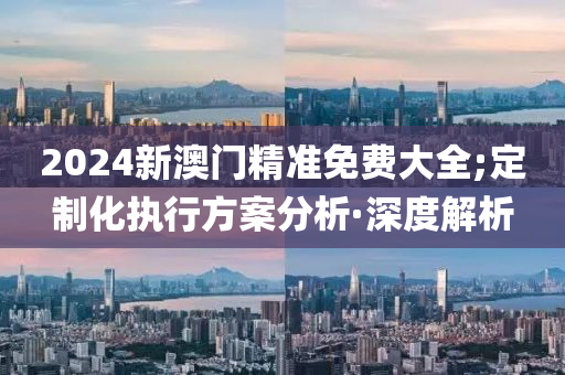 2024新澳門精準免費大全;定制化執(zhí)行方案分析·深度解析