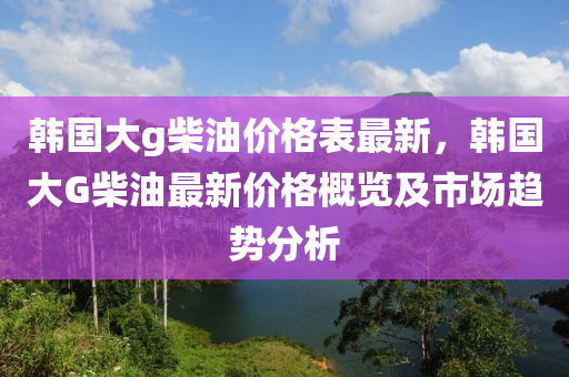 韓國大g柴油價(jià)格表最新，韓國大G柴油最新價(jià)格概覽及市場(chǎng)趨勢(shì)分析