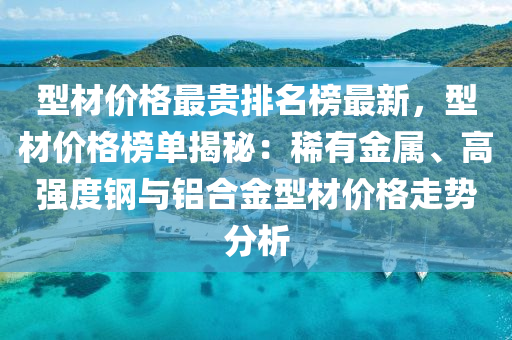 型材價格最貴排名榜最新，型材價格榜單揭秘：稀有金屬、高強(qiáng)度鋼與鋁合金型材價格走勢分析