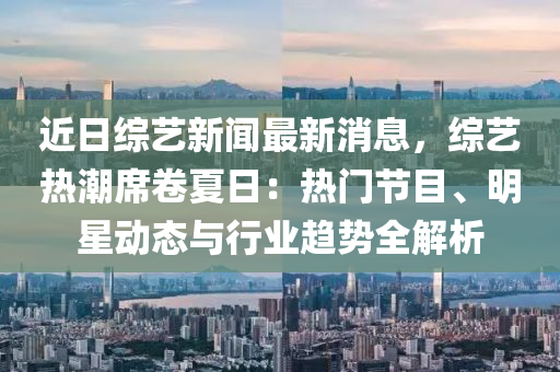 近日綜藝新聞最新消息，綜藝熱潮席卷夏日：熱門節(jié)目、明星動態(tài)與行業(yè)趨勢全解析