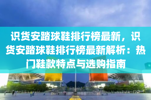 識貨安踏球鞋排行榜最新，識貨安踏球鞋排行榜最新解析：熱門鞋款特點與選購指南