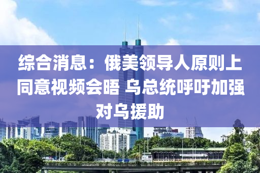 綜合消息：俄美領(lǐng)導(dǎo)人原則上同意視頻會(huì)晤 烏總統(tǒng)呼吁加強(qiáng)對烏援助