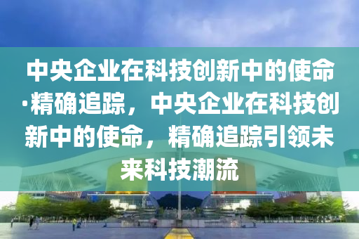 中央企業(yè)在科技創(chuàng)新中的使命·精確追蹤，中央企業(yè)在科技創(chuàng)新中的使命，精確追蹤引領(lǐng)未來科技潮流