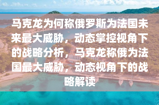 馬克龍為何稱俄羅斯為法國(guó)未來(lái)最大威脅，動(dòng)態(tài)掌控視角下的戰(zhàn)略分析，馬克龍稱俄為法國(guó)最大威脅，動(dòng)態(tài)視角下的戰(zhàn)略解讀