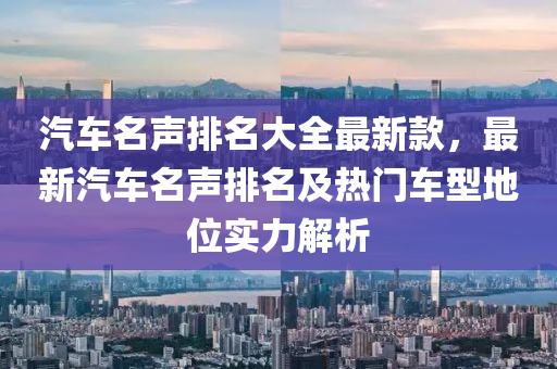 汽車名聲排名大全最新款，最新汽車名聲排名及熱門車型地位實力解析