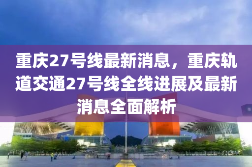 重慶27號線最新消息，重慶軌道交通27號線全線進展及最新消息全面解析
