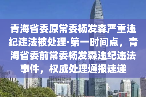 青海省委原常委楊發(fā)森嚴(yán)重違紀(jì)違法被處理·第一時間點，青海省委前常委楊發(fā)森違紀(jì)違法事件，權(quán)威處理通報速遞