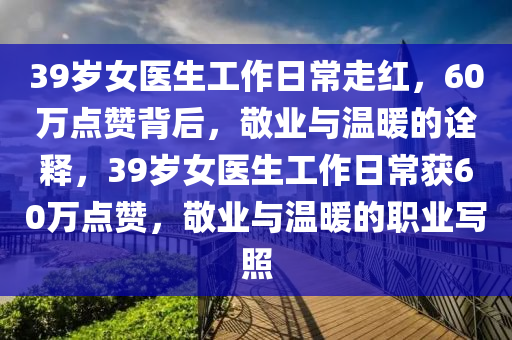 39歲女醫(yī)生工作日常走紅，60萬點贊背后，敬業(yè)與溫暖的詮釋，39歲女醫(yī)生工作日常獲60萬點贊，敬業(yè)與溫暖的職業(yè)寫照