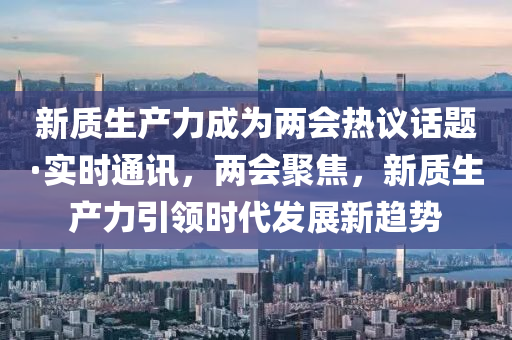 新質生產力成為兩會熱議話題·實時通訊，兩會聚焦，新質生產力引領時代發(fā)展新趨勢