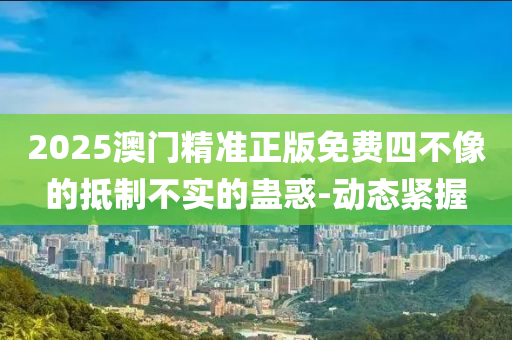 2025澳門精準正版免費四不像的抵制不實的蠱惑-動態(tài)緊握